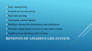 BENEFITS OF AMADEUS GDS SYSTEM
Easy connectivity.
Control on live inventory.
Real time pricing.
Automatic content update.
Multiple channel for distribution and utilization.
Provides single point of access to the sabre system.
Enable you to optimize your revenue.
 