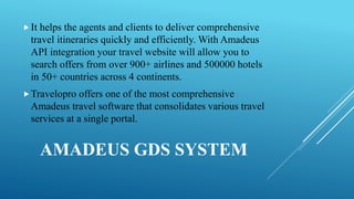 AMADEUS GDS SYSTEM
It helps the agents and clients to deliver comprehensive
travel itineraries quickly and efficiently. With Amadeus
API integration your travel website will allow you to
search offers from over 900+ airlines and 500000 hotels
in 50+ countries across 4 continents.
Travelopro offers one of the most comprehensive
Amadeus travel software that consolidates various travel
services at a single portal.
 