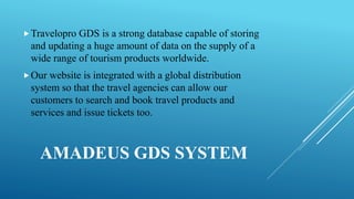 AMADEUS GDS SYSTEM
Travelopro GDS is a strong database capable of storing
and updating a huge amount of data on the supply of a
wide range of tourism products worldwide.
Our website is integrated with a global distribution
system so that the travel agencies can allow our
customers to search and book travel products and
services and issue tickets too.
 
