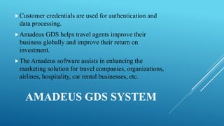 AMADEUS GDS SYSTEM
Customer credentials are used for authentication and
data processing.
Amadeus GDS helps travel agents improve their
business globally and improve their return on
investment.
The Amadeus software assists in enhancing the
marketing solution for travel companies, organizations,
airlines, hospitality, car rental businesses, etc.
 