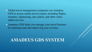 AMADEUS GDS SYSTEM
Global travel management companies use Amadeus
GDS to access online travel content, including flights,
transfers, sightseeing, cars, hotels, and other value-
added services.
Amadeus GDS helps you manage your travel business
by reducing costs and improving your revenue.
 
