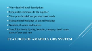 FEATURES OF AMADEUS GDS SYSTEM
View detailed hotel descriptions
Send order comments to the supplier
View price breakdown per day book hotels
Manage hotel bookings or cancel bookings
Number of rooms and tourists
Search for hotels by city, location, category, hotel name,
dates of stay and rate
 