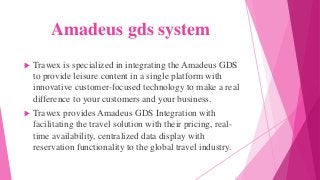 Amadeus gds system
 Trawex is specialized in integrating the Amadeus GDS
to provide leisure content in a single platform with
innovative customer-focused technology to make a real
difference to your customers and your business.
 Trawex provides Amadeus GDS Integration with
facilitating the travel solution with their pricing, real-
time availability, centralized data display with
reservation functionality to the global travel industry.
 