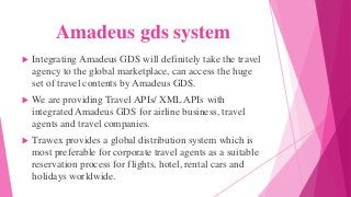 Amadeus gds system
 Integrating Amadeus GDS will definitely take the travel
agency to the global marketplace, can access the huge
set of travel contents by Amadeus GDS.
 We are providing Travel APIs/ XML APIs with
integrated Amadeus GDS for airline business, travel
agents and travel companies.
 Trawex provides a global distribution system which is
most preferable for corporate travel agents as a suitable
reservation process for flights, hotel, rental cars and
holidays worldwide.
 