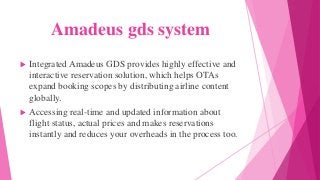 Amadeus gds system
 Integrated Amadeus GDS provides highly effective and
interactive reservation solution, which helps OTAs
expand booking scopes by distributing airline content
globally.
 Accessing real-time and updated information about
flight status, actual prices and makes reservations
instantly and reduces your overheads in the process too.
 