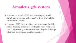 Amadeus gds system
 Amadeus is a multi-GDS services company which
distributes inventory and content to the world's global
distribution systems.
 Amadeus GDS System offers your travelers a flexible
online booking experience for flights, hotel rooms, car
rental, sightseeing and transfers including the full range
of airfare families and ancillary services.
 