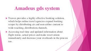 Amadeus gds system
 Trawex provides a highly effective booking solution,
which helps online travel agencies expand booking
scopes by distributing air and non-airline content to
wide-reaching, distribution channels.
 Accessing real-time and updated information about
flight status, actual prices and make reservations
immediately and decrease your overheads in the process
too.
 