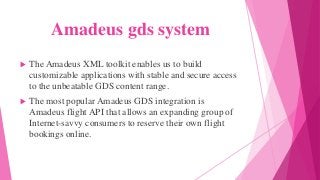 Amadeus gds system
 The Amadeus XML toolkit enables us to build
customizable applications with stable and secure access
to the unbeatable GDS content range.
 The most popular Amadeus GDS integration is
Amadeus flight API that allows an expanding group of
Internet-savvy consumers to reserve their own flight
bookings online.
 