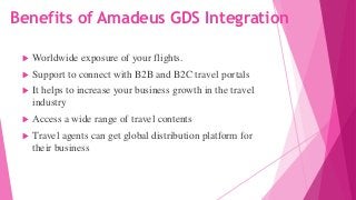 Benefits of Amadeus GDS Integration
 Worldwide exposure of your flights.
 Support to connect with B2B and B2C travel portals
 It helps to increase your business growth in the travel
industry
 Access a wide range of travel contents
 Travel agents can get global distribution platform for
their business
 