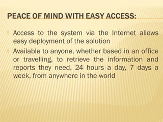    Access to the system via the Internet allows
    easy deployment of the solution
   Available to anyone, whether based in an office
    or travelling, to retrieve the information and
    reports they need, 24 hours a day, 7 days a
    week, from anywhere in the world
 
