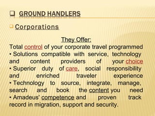    Corporations
                    They Offer:
Total control of your corporate travel programmed
• Solutions compatible with service, technology
and      content    providers     of    your choice
• Superior duty of care, social responsibility
and        enriched       traveler       experience
• Technology to source, integrate, manage,
search     and     book    the content you     need
• Amadeus' competence and          proven     track
record in migration, support and security.
 