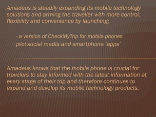 Amadeus is steadily expanding its mobile technology
solutions and arming the traveller with more control,
flexibility and convenience by launching;

    - a version of CheckMyTrip for mobile phones
  - pilot social media and smartphone ‘apps’




Amadeus knows that the mobile phone is crucial for
travelers to stay informed with the latest information at
every stage of their trip and therefore continues to
expand and develop its mobile technology products.
 