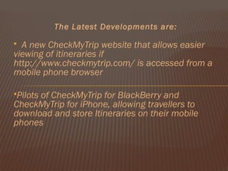 The Latest Developments are:

 A new CheckMyTrip website that allows easier
viewing of itineraries if
http://www.checkmytrip.com/ is accessed from a
mobile phone browser

Pilots
      of CheckMyTrip for BlackBerry and
CheckMyTrip for iPhone, allowing travellers to
download and store Itineraries on their mobile
phones
 