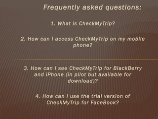 Frequently asked questions:

           1. What is CheckMyTrip?

2. How can I access CheckMyTrip on my mobile
                   phone?



 3. How can I see CheckMyTrip for BlackBerr y
     and iPhone (in pilot but available for
                 download)?

     4. How can I use the trial version of
         CheckMyTrip for FaceBook?
 
