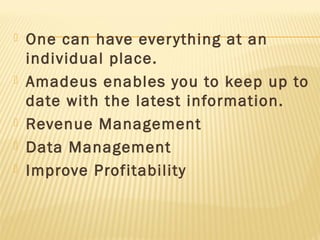    One can have ever ything at an
    individual place.
   Amadeus enables you to keep up to
    date with the latest information.
   Revenue Management
   Data Management
   Improve Profitability
 