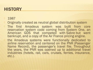    1987
   Originally created as neutral global distribution system
   The first Amadeus system was built from core
    reservation system code coming from System One, an
    American GDS that competed with Sabre but went
    bankrupt, and a copy of the Air France pricing engine.
   the Amadeus systems were functionally dedicated to
    airline reservation and centered on the PNR (Passenger
    Name Record), the passenger's travel file. Throughout
    the years, the PNR was opened up to additional travel
    industries (hotels, rail, cars, cruises, ferries, insurance,
    etc.).
 