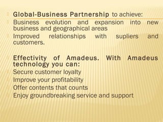    Global-Business Par tnership to achieve:
   Business evolution and expansion into new
    business and geographical areas
   Improved relationships with supliers and
    customers.

   Ef fectivity of Amadeus. With Amadeus
    technology you can:
   Secure customer loyalty
   Improve your profitability
   Offer contents that counts
   Enjoy groundbreaking service and support
 