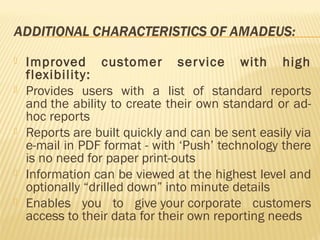    Improved customer ser vice with high
    flexibility:
   Provides users with a list of standard reports
    and the ability to create their own standard or ad-
    hoc reports
   Reports are built quickly and can be sent easily via
    e-mail in PDF format - with ‘Push’ technology there
    is no need for paper print-outs
   Information can be viewed at the highest level and
    optionally “drilled down” into minute details
   Enables you to give your corporate customers
    access to their data for their own reporting needs
 