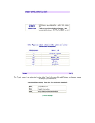 CREDIT CARD APPROVAL HEDE
REQUEST
MANUAL
APPROVAL
DECCAX371431003456784 / 0601 / INR 55600 /
AF
Take an approval on American Express Card
whose validity is June 2001 for Rs 55600 on AF.
Note:- Approval code is not saved in the system and cannot
be retrieved or cancelled.
CARD CODES HECC . 190
AX American Express
VI Visa
CA Master Card
DC Diners Club
CX Choice
DS Discover
EC Euro Card
Timatic HETI
The Timatic system is an automated version of the Travel Information Manual (TIM) and can be used to view
Health and Visa information.
The commands to display health and visa information masks are:
TIFV Visa information
TIFH Health information
TIFA Both visa and health information
Screen Display
 