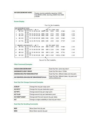 AN12DECBOMDXB*24DEC Display neutral availability departing 12DEC
from BOM to DXB, returning 24DEC from DXB
to BOM
Screen Display
Other Command Examples
AN26AUGMAABOM/A9W* Dual City Pair, same day return
AN03MARCCUSIN*15MAR Dual City Pair return 15 Mar
AN04DECDELFRA*08DECMUCPAR Dual City Pair, different dates and city pairs
AN15MARDELSIN/ASQ/CM*20MARSINSFO/AUA
Dual City Pair, different dates, city pairs and
airline preferences
Dual City Pair Change Command Examples
ACBLR* Change first city pair origin point
AC//NYC* Change first city pair destination point
AC*NYC Change second city pair origin point
AC*//LAX Change second city pair destination point
AC12SEP*22SEP Change both first and second city pair dates
AC* Change a single availability to dual city pair return
Dual City Pair Scrolling Commands
MDF Move Down first city pair
MDS Move Down second city pair
 