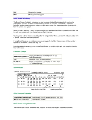 MUF Move Up first city pair
MUS Move Up second city pair
Direct Access Availability
The Direct Access Availability entries can be used to display the Last Seat Availability for carriers that
participate in Amadeus as Direct Access carriers (*), as well as Amadeus Access Sell (.) and some
Amadeus Access(/)(see GGPCAYY , replace YY with airline code). The availability shown comes directly
from the carriers own system.
When you sell a seat from a Direct Access availability you receive a special status code which indicates that
the sale was made directly from the carrier’s own flight inventory.
You may enter a Direct Access availability either by using an initial Direct Access entry or by converting from
a Neutral, Departure, or Arrival availability.
If using Direct Access as an initial command you simply prefix the AD or AN command with the number 1
followed by the airlines Carrier Code. e.g. 1EK
From the availability screen you can access Direct Access by double clicking with your mouse on the two-
letter airline code.
Command Example
1EKAD10DECBOMDXB
Display Direct Access availability from the EK
reservations system
1YY/ Redisplay Direct access availability
HE DIR YY Direct Access entries supported by an airline where
YY is the airline code.
Screen Display
Other Command Examples
1SQAD03NOVSINBKK1600 Direct Access into SQ request departure time 1200
1MHAD22OCTKULMAA Direct Access into MH
Direct Access Change Commands
The Direct Access change entries are used to modify an initial Direct Access Availability command.
 