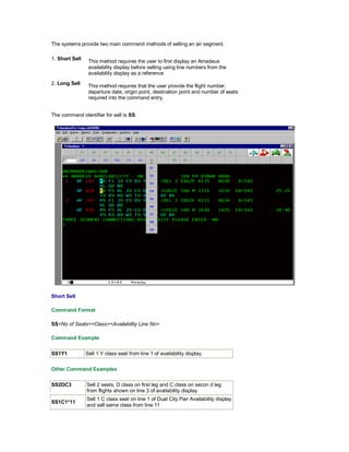 The systems provide two main command methods of selling an air segment.
1. Short Sell
This method requires the user to first display an Amadeus
availability display before selling using line numbers from the
availability display as a reference
2. Long Sell
This method requires that the user provide the flight number,
departure date, origin point, destination point and number of seats
required into the command entry.
The command identifier for sell is SS.
Short Sell
Command Format
SS<No of Seats><Class><Availability Line No>
Command Example
SS1Y1 Sell 1 Y class seat from line 1 of availability display.
Other Command Examples
SS2DC3 Sell 2 seats, D class on first leg and C class on secon d leg
from flights shown on line 3 of availability display
SS1C1*11
Sell 1 C class seat on line 1 of Dual City Pair Availability display
and sell same class from line 11
 