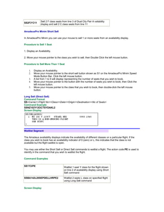 SS2F3*C11
Sell 2 F class seats from line 3 of Dual City Pair A vailability
display and sell 2 C class seats from line 11
AmadeusPro Minim Short Sell
In AmadeusPro Minim you can use your mouse to sell 1 or more seats from an availability display.
Procedure to Sell 1 Seat
1. Display an Availability.
2. Move your mouse pointer to the class you wish to sell, then Double Click the left mouse button.
Procedure to Sell More Than 1 Seat
1. Display an Availability.
2. Move your mouse pointer to the short sell button shown as S1 on the AmadeusPro Minim Speed
Mode Button Bar. Click the left mouse button.
3. A list from 1 to 9 will display representing the number of seats that you wish to book.
4. Move your mouse pointer to the button with the number of seats you wish to book, then Click the
left mouse button.
5. Move your mouse pointer to the class that you wish to book, then double-click the left mouse
button.
Long Sell (Direct Sell)
Command Format
SS<Carrier><Flight No><Class><Date><Origin><Destination><No of Seats>
Command Example
SSNZ102Y12OCTSYDAKL2
Screen Display
Waitlist Segment
The Amadeus availability displays indicate the availability of different classes on a particular flight. If the
class you wish to book has an availability indicator of 0 (zero) or L, this indicates that the class is not
available but the flight waitlist is open.
You may use either the Short Sell or Direct Sell commands to waitlist a flight. The action code PE is used to
identify in the command that you wish to waitlist the flight.
Command Examples
SS1Y2/PE Waitlist 1 seat Y class for the flight shown
on line 2 of availability display using Short
Sell command
SSBA142L20SEPDELLHRPE2 Waitlist 2 seats L class on specified flight
using Long Sell command
Screen Display
 