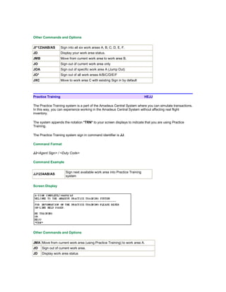 Other Commands and Options
JI*1234AB/AS Sign into all six work areas A, B, C, D, E, F.
JD Display your work area status.
JMB Move from current work area to work area B.
JO Sign out of current work area only
JOA Sign out of specific work area A (Jump Out)
JO* Sign out of all work areas A/B/C/D/E/F
JXC Move to work area C with existing Sign in by default
Practice Training HEJJ
The Practice Training system is a part of the Amadeus Central System where you can simulate transactions.
In this way, you can experience working in the Amadeus Central System without affecting real flight
inventory.
The system appends the notation *TRN* to your screen displays to indicate that you are using Practice
Training.
The Practice Training system sign in command identifier is JJ.
Command Format
JJ<Agent Sign> / <Duty Code>
Command Example
JJ1234AB/AS
Sign next available work area into Practice Training
system
Screen Display
Other Commands and Options
JMA Move from current work area (using Practice Training) to work area A.
JO Sign out of current work area.
JD Display work area status
 