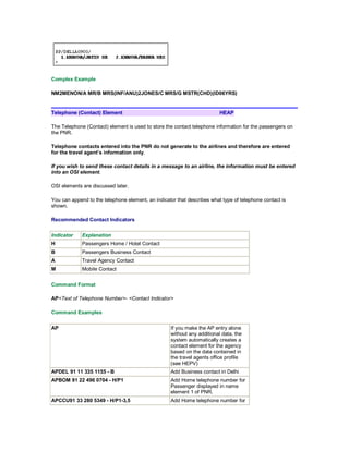 Complex Example
NM2MENON/A MR/B MRS(INF/ANU)2JONES/C MRS/G MSTR(CHD)(ID06YRS)
Telephone (Contact) Element HEAP
The Telephone (Contact) element is used to store the contact telephone information for the passengers on
the PNR.
Telephone contacts entered into the PNR do not generate to the airlines and therefore are entered
for the travel agent’s information only.
If you wish to send these contact details in a message to an airline, the information must be entered
into an OSI element.
OSI elements are discussed later.
You can append to the telephone element, an indicator that describes what type of telephone contact is
shown.
Recommended Contact Indicators
Indicator Explanation
H Passengers Home / Hotel Contact
B Passengers Business Contact
A Travel Agency Contact
M Mobile Contact
Command Format
AP<Text of Telephone Number>- <Contact Indicator>
Command Examples
AP If you make the AP entry alone
without any additional data, the
system automatically creates a
contact element for the agency
based on the data contained in
the travel agents office profile
(see HEPV)
APDEL 91 11 335 1155 - B Add Business contact in Delhi
APBOM 91 22 496 0704 - H/P1 Add Home telephone number for
Passenger displayed in name
element 1 of PNR.
APCCU91 33 280 5349 - H/P1-3,5 Add Home telephone number for
 