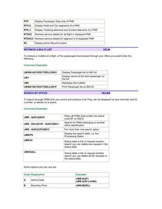 RTP Display Passenger Data only of PNR
RTH,C Display Hotel and Car segments of a PNR
RTK,J Display Ticketing elements and Contact elements of a PNR
RTSVC Retrieve service details for all flight in displayed PNR
RTSVC3 Retrieve service details for segment 3 of displayed PNR
RL Display airline Record Locator.
RETRIEVE A MULTI LIST HELM
To retrieve a multilist of a flight, of the passengers that booked through your office you would enter the
following :
Command Examples
LM/BA142/15OCT/DELLON-D Display Passenger list on BA142
LM3
Display record of the third passenger on
the list
LM0 Redisplay the multilist
LM/BA142/15OCT/DELLON-P Print Passenger list on BA142
SEARCH BY OFFICE HELMB
To search through PNRs that you control and produce a list.They can be displayed on your terminal, sent to
a printer, or placed on a queue.
Command Examples
LMB - A(AF)/Q0C0
Place all PNRs that contain the airline
code AF on Q0C0
LMB - DELI22197 - A(AF)/Q0C1
Search for PNRs belonging to another
office identification
LMB - A(AF)C(P)/Q0C2 For more than one search option
LMB/PS
Display the search table, i.e. the
Processing Status
LMB/X2
Status table is full, to request another
search you can delete one request in the
status table
LMB/XALL
Status table is full, to request another
search you can delete all the requests in
the status table
Some options you can use are:
Code Explanation Example
A Airline Code
LMB-A(AF)
LMB-A(AF,LH,BA)
B Boarding Point LMB-B(DEL)
 