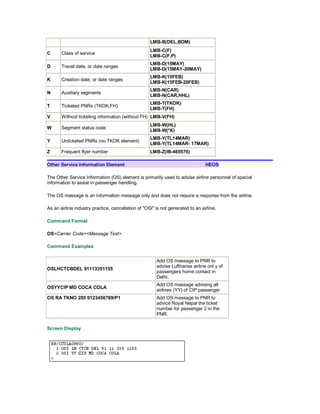 LMB-B(DEL,BOM)
C Class of service
LMB-C(F)
LMB-C(F,P)
D Travel date, or date ranges
LMB-D(15MAY)
LMB-D(15MAY-20MAY)
K Creation date, or date ranges
LMB-K(15FEB)
LMB-K(15FEB-20FEB)
N Auxiliary segments
LMB-N(CAR)
LMB-N(CAR,HHL)
T Ticketed PNRs (TKOK,FH)
LMB-T(TKOK)
LMB-T(FH)
V Without ticketing information (without FH) LMB-V(FH)
W Segment status code
LMB-W(HL)
LMB-W(*K)
Y Unticketed PNRs (no TKOK element)
LMB-Y(TL14MAR)
LMB-Y(TL14MAR- 17MAR)
Z Frequent flyer number LMB-Z(IB-465576)
Other Service Information Element HEOS
The Other Service Information (OS) element is primarily used to advise airline personnel of special
information to assist in passenger handling.
The OS message is an information message only and does not require a response from the airline.
As an airline industry practice, cancellation of "OSI" is not generated to an airline.
Command Format
OS<Carrier Code><Message Text>
Command Examples
OSLHCTCBDEL 91113351155
Add OS message to PNR to
advise Lufthansa airline onl y of
passengers home contact in
Delhi.
OSYYCIP MD COCA COLA
Add OS message advising all
airlines (YY) of CIP passenger
OS RA TKNO 285 0123456789/P1 Add OS message to PNR to
advice Royal Nepal the ticket
number for passenger 2 in the
PNR.
Screen Display
 