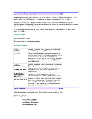 Special Service Request Element HESR
The Special Service Request (SR) element is used to request a special service for a passenger(s). The SR
element differs from the OS element . It is a special service that requires a reply from the airline.
The special services used in the SR command consist of a four letter code standardized across the
international travel industry. Most special service codes refer to specific service and others require extra text
to be added to accurately define the request.
To access the help pages on the SR codes use the command HE SR, and to display a list of four letter
codes go to MS314.
Command Format
SR<Special Service Code>
or
SR<Special Service Code>-<Message text>
Command Examples
SRVGML
Request Vegetarian Meal (VGML) for all passengers
and all flight segments of PNR
SR*VGML Create temporary single SSR with YY carrier code. At
End Transaction,all the necessary individual SSR items
are created for the itinerary. If you modify or add a
segment to a booking after an SSR explosion has been
entered you need to enter in the command EX to do a
manual explosion.
SRBBML/P1
Request Baby Meal (BBML) for passenger 1 only for all
flight segments.
SRSPML-NO ONION
Request Special Meal (SPML) for all passengers and
all flight segments, requires text to define actual
requirements.
SRXBAG-1BOX
90X75X60CMTTL
54KG/P2/S3
Request for Excess Baggage with Free Flow
information for passenger 2 and flight segment 3 only.
SROTHS-FREE TEXT
Request for specific action to be taken by any carrier in
the PNR. (For carriers that are not system users, this
can be used to queue information to them). If it is
applicable for only one carrier, you may segment and
passenger associate this SSR.
Remark Elements HERM
The Amadeus system provides two types of remarks that may be added to a PNR.
The remark types are:
General Remark (RM)
Confidential Remark (RC)
Itinerary Remark (RIR)
 