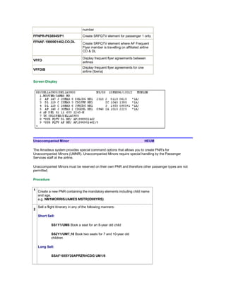 number
FFNPR-P038945/P1 Create SRFQTV element for passenger 1 only
FFNAF-1990901462,CO,DL
Create SRFQTV element where AF Frequent
Flyer member is travelling on affiliated airline
CO & DL
VFFD
Display frequent flyer agreements between
airlines
VFFDIB
Display frequent flyer agreements for one
airline (Iberia)
Screen Display
Unaccompanied Minor HEUM
The Amadeus system provides special command options that allows you to create PNR's for
Unaccompanied Minors (UMNR). Unaccompanied Minors require special handling by the Passenger
Services staff at the airline.
Unaccompanied Minors must be reserved on their own PNR and therefore other passenger types are not
permitted.
Procedure
1 Create a new PNR containing the mandatory elements including child name
and age.
e.g. NM1MORRIS/JAMES MSTR(ID08YRS)
2
Sell a flight itinerary in any of the following manners:
Short Sell:
SS1Y1/UM8 Book a seat for an 8-year old child
SS2Y1/UM7,10 Book two seats for 7 and 10-year old
children
Long Sell:
SSAF1055Y20APRZRHCDG UM1/8
 