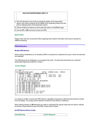 SSLH744Y20APRFRABKK UM2/7,10
3 Add OS elements to the airline to advise the details of the responsible
person who will be dropping off the UMNR at the originating airport and who
will be collecting them at the destination airport.
4 Check handling procedures of each particular airline on GGAIRXX page.
5 Use the ET or ER command to store the PNR.
Special Note
Please check with your local airline office regarding other specific information that may be required for
UMNR processing.
PNR Modification
Modify PNR Element
When making modifications to an Amadeus PNR it is important to understand the way in which the elements
are displayed.
The PNR elements are displayed in a pre-determined order. The elements themselves are numbered
sequentially beginning at element number 1.
Screen Display
It is simple to modify or cancel any PNR element, regardless of its type by referencing the element number
from the display. You simply use the element number from the PNR as a reference.
When altering itinerary or SR elements you need to understand the special codes that are used to indicate
the status of these elements (see GGCODE: Output Action Codes).
Air/SR Element Advice Codes
Code Meaning Action Required
 