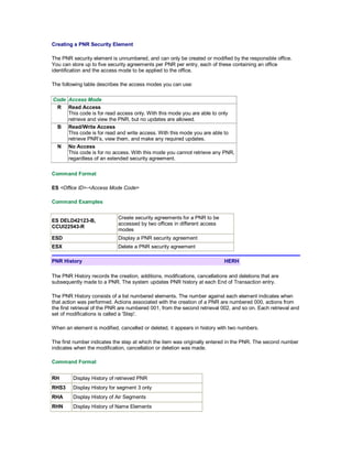 Creating a PNR Security Element
The PNR security element is unnumbered, and can only be created or modified by the responsible office.
You can store up to five security agreements per PNR per entry, each of these containing an office
identification and the access mode to be applied to the office.
The following table describes the access modes you can use:
Code Access Mode
R Read Access
This code is for read access only. With this mode you are able to only
retrieve and view the PNR, but no updates are allowed.
B Read/Write Access
This code is for read and write access. With this mode you are able to
retrieve PNR’s, view them, and make any required updates.
N No Access
This code is for no access. With this mode you cannot retrieve any PNR,
regardless of an extended security agreement.
Command Format
ES <Office ID>-<Access Mode Code>
Command Examples
ES DELD42123-B,
CCUI22543-R
Create security agreements for a PNR to be
accessed by two offices in different access
modes
ESD Display a PNR security agreement
ESX Delete a PNR security agreement
PNR History HERH
The PNR History records the creation, additions, modifications, cancellations and deletions that are
subsequently made to a PNR. The system updates PNR history at each End of Transaction entry.
The PNR History consists of a list numbered elements. The number against each element indicates when
that action was performed. Actions associated with the creation of a PNR are numbered 000, actions from
the first retrieval of the PNR are numbered 001, from the second retrieval 002, and so on. Each retrieval and
set of modifications is called a 'Step'.
When an element is modified, cancelled or deleted, it appears in history with two numbers.
The first number indicates the step at which the item was originally entered in the PNR. The second number
indicates when the modification, cancellation or deletion was made.
Command Format
RH Display History of retrieved PNR
RHS3 Display History for segment 3 only
RHA Display History of Air Segments
RHN Display History of Name Elements
 