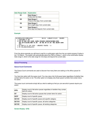 Date Range Code Explanation
D1 Date Range 1
Today plus two days
D2 Date Range 2
Three to five days, from current date
D3 Date Range 3
Six to eight days, from current date
D4 Date Range 4
Nine days and beyond, from current date
Example
From the above example you will have to wait for a confirmation reply from the car rental company if today is
the 11th March.. The system will automatically place this PNR on Queue 1, which is the confirmation Queue,
Date range 4, which is the date range for nine days and beyond the current date.
Queue Processing
Queue Count Commands
The Queue Count commands are used to discover how many items are waiting on the office queues for
action.
You have two option with the queue count. You may view a list of all queue types regardless of whether they
contain items for action or not. The other option is to display only those queue numbers that contain items
for action.
The queue count commands simply tell you what is waiting so that you can see which queues require your
action.
QTQ
Display count of all active queues regardless of whether they contain
items for action.
QT Display count of all active queues that contain items for action.
QC97 Display count of specific queue
QC1C0 Display count of specific queue and specific category
QC1CA Display count of specific queue, all active categories
QC1CE Display count of specific queue, all existing categories
Screen Display - QTQ
 