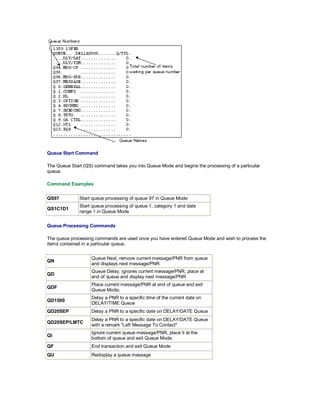 Queue Start Command
The Queue Start (QS) command takes you into Queue Mode and begins the processing of a particular
queue.
Command Examples
QS97 Start queue processing of queue 97 in Queue Mode
QS1C1D1
Start queue processing of queue 1, category 1 and date
range 1 in Queue Mode
Queue Processing Commands
The queue processing commands are used once you have entered Queue Mode and wish to process the
items contained in a particular queue.
QN
Queue Next, remove current message/PNR from queue
and displays next message/PNR
QD
Queue Delay, ignores current message/PNR, place at
end of queue and display next message/PNR
QDF
Place current message/PNR at end of queue and exit
Queue Mode.
QD1500
Delay a PNR to a specific time of the current date on
DELAY/TIME Queue
QD20SEP Delay a PNR to a specific date on DELAY/DATE Queue
QD20SEP/LMTC
Delay a PNR to a specific date on DELAY/DATE Queue
with a remark "Left Message To Contact"
QI
Ignore current queue message/PNR, place it at the
bottom of queue and exit Queue Mode
QF End transaction and exit Queue Mode
QU Redisplay a queue message
 