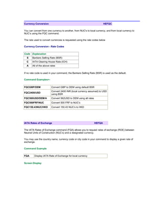 Currency Conversion HEFQC
You can convert from one currency to another, from NUC's to local currency, and from local currency to
NUC’s using the FQC command.
The rate used to convert currencies is requested using the rate codes below
Currency Conversion - Rate Codes
Code Explanation
S Bankers Selling Rate (BSR)
C IATA Clearing House Rate (ICH)
A All of the above rates
If no rate code is used in your command, the Bankers Selling Rate (BSR) is used as the default.
Command Examples+-
FQCGBP/DEM Convert GBP to DEM using default BSR
FQC2400/USD
Convert 2400 INR (local currency assumed) to USD
using BSR
FQC560USD/DEM/A Convert 562USD to DEM using all rates
FQC500FRF/NUC Convert 500 FRF to NUC’s
FQC150.43NUC/HKD Convert 150.43 NUC’s to HKD
IATA Rates of Exchange HEFQA
The IATA Rates of Exchange command (FQA) allows you to request rates of exchange (ROE) between
Neutral Units of Construction (NUC’s) and a designated currency.
You may use the country name, currency code or city code in your command to display a given rate of
exchange.
Command Example
FQA Display IATA Rate of Exchange for local currency
Screen Display
 