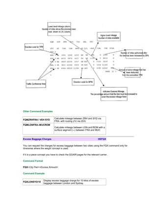 Other Command Examples
FQMZRHFRA / VEH SYD
Calculate mileage between ZRH and SYD via
FRA- with routing (/V) via (EH)
FQMLONFRA--MUCROM
Calculate mileage between LON and ROM with a
surface segment (--) between FRA and MUC
Excess Baggage Charges HEFQX
You can request the charges for excess baggage between two cities using the FQX command only for
itineraries where the weight concept is used.
If it is a piece concept you have to check the GGAIR pages for the relevant carrier.
Command Format
FQX<City Pair><Excess Amount>
Command Example
FQXLONSYD/10
Display excess baggage charge for 10 kilos of excess
baggage between London and Sydney
 