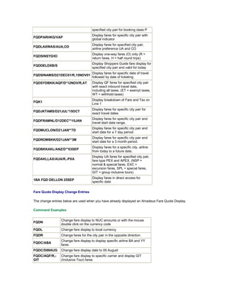 specified city pair for booking class P
FQDPARHKG/VAP
Display fares for specific city pair with
global indicator
FQDLAXWAS/AUA,CO
Display fares for specified city pair,
airline preference UA and CO
FQDSINSYD/IO
Display one-way fares (O) only (R =
return fares, H = half round trips)
FQDDELDXB/S
Display Shoppers Guide fare display for
specified city pair and valid for today
FQDSINAMS/D21DEC01/R,15NOV01
Display fares for specific date of travel
followed by date of ticketing
FQDSYDBKK/AQF/D*12NOV/R,AT Display QF fares for specified city pair
with exact inbound travel date,
including all taxes. (ET = exempt taxes,
WT = withhold taxes)
FQK1
Display breakdown of Fare and Tax on
Line 1
FQDJKTAMS/D21JUL*15OCT
Display fares for specific city pair for
exact travel dates
FQDFRAMNL/D12DEC**15JAN
Display fares for specific city pair and
travel start date range.
FQDMUCLON/D21JAN**7D
Display fares for specific city pair and
start date for a 7 day period.
FQDROMBKK/D21JAN**3M
Display fares for specific city pair and
start date for a 3 month period.
FQDBKKAKL/ANZ/D**03SEP
Display fares for a specific city, airline
from today to a future date.
FQDAKLLAX/AUA/R,-PXA
Display UA fares for specified city pair,
fare type PEX and APEX. (NSP =
normal & special fares, EXC =
excursion fares, SPL = special fares,
GIT = group inclusive tours)
1BA FQD DELLON 25SEP
Display fares in direct access for
specific date
Fare Quote Display Change Entries
The change entries below are used when you have already displayed an Amadeus Fare Quote Display.
Command Examples
FQDN
Change fare display to NUC amounts or with the mouse
double click on the currency code
FQDL Change fare display to local currency
FQDR Change fares for the city pair in the opposite direction
FQDC/ABA
Change fare display to display specific airline BA and YY
fares
FQDC/D09AUG Change fare display date to 09 August
FQDC/AQF/R,-
GIT
Change fare display to specific carrier and display GIT
(Inclusive Tour) fares
 