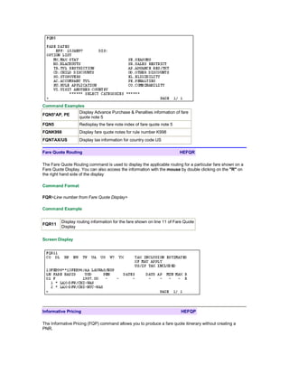 Command Examples
FQN5*AP, PE
Display Advance Purchase & Penalties information of fare
quote note 5
FQN5 Redisplay the fare note index of fare quote note 5
FQNK998 Display fare quote notes for rule number K998
FQNTAX/US Display tax information for country code US
Fare Quote Routing HEFQR
The Fare Quote Routing command is used to display the applicable routing for a particular fare shown on a
Fare Quote Display. You can also access the information with the mouse by double clicking on the "R" on
the right hand side of the display
Command Format
FQR<Line number from Fare Quote Display>
Command Example
FQR11
Display routing information for the fare shown on line 11 of Fare Quote
Display
Screen Display
Informative Pricing HEFQP
The Informative Pricing (FQP) command allows you to produce a fare quote itinerary without creating a
PNR.
 