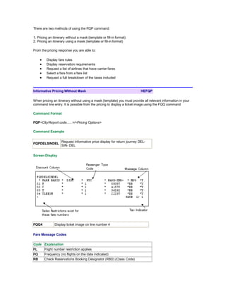 There are two methods of using the FQP command:
1. Pricing an itinerary without a mask (template or fill-in format)
2. Pricing an itinerary using a mask (template or fill-in format)
From the pricing response you are able to:
• Display fare rules
• Display reservation requirements
• Request a list of airlines that have carrier fares
• Select a fare from a fare list
• Request a full breakdown of the taxes included
Informative Pricing Without Mask HEFQP
When pricing an itinerary without using a mask (template) you must provide all relevant information in your
command line entry. It is possible from the pricing to display a ticket image using the FQQ command
Command Format
FQP<City/Airport code......>/<Pricing Options>
Command Example
FQPDELSINDEL
Request informative price display for return journey DEL-
SIN- DEL
Screen Display
FQQ4 Display ticket image on line number 4
Fare Message Codes
Code Explanation
FL Flight number restriction applies
FQ Frequency (no flights on the date indicated)
RB Check Reservations Booking Designator (RBD) (Class Code)
 