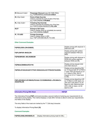 /R<Discount Code> Passenger Discount (see HE FARE REQ)
e.g. FQPBOMHKGLAXHKGBOM/RCH
/R,<City Code> Point of Sale Override
Used to override the point of sale of the fare.
e.g. FQPLONSINLON/R,MAD
/R,.<City Code> Ticketing City Override
Used to override the ticketing city of the fare.
e.g. FQPCCUSINLONHKGCCU/R,.LON
/R,ET Exempt of All Taxes
Used to display fares as completely tax exempt.
e.g. FQPLONSINLON/R,ET
/R , FC-USD Foreign Exchange
Used to display fares in USD
e.g:- FQP LON DXB DEL/R, FC-USD.
Other Command Examples
FQPDELDXB-LON-DXBDEL
Display pricing with stopover in
DXB and LON
FQPLONPAR--MADLON
Display pricing with surface
segment between PAR and
MAD
FQPBOMROM---MILROMBOM Display pricing with stopover in
ROM and surface segment
between ROM and MIL
FQPMAACMBMAA/RCH*IN
Display pricing request child
and infant discount
FQPDEL/D10AUG/AAF/CTPAR /D20AUG/ALH/CYFRA/D27AUGDEL
Display pricing departing DEL
on 10 August with AF to PAR in
T class, then 20 August on LH
in Y class to FRA, and 27
August on LH in Y class back
to DEL
FQPLHR/ABA/CJ/D15MARJFK/AAA /CC/D20MARIAD--JFK/ABA/CJ
/D20APRLHR
Display pricing departing LHR
on 15 March on BA class J to
JFK and in AA class C on 20
March to IAD. Returning from
JFK in BA on class J on 20
April to LHR
Informative Pricing With Mask HEFQP
The Informative Pricing (FQP) command provides a second method of entering your requirements for an
informative pricing display. This method displays a mask (fill-in format) to allow to enter your requirements
into fields on the display.
The entry fields of the mask are marked by the "." (full stop) character.
To display Informative Pricing Mask (/S)
Command Examples
FQPDELDXBLONDXBDEL/S Display informative pricing mask for DEL-
 