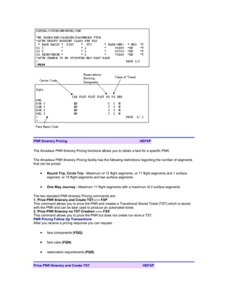 PNR Itinerary Pricing HEFXP
The Amadeus PNR Itinerary Pricing functions allows you to obtain a fare for a specific PNR.
The Amadeus PNR Itinerary Pricing facility has the following restrictions regarding the number of segments
that can be priced.
• Round Trip, Circle Trip - Maximum of 12 flight segments, or 11 flight segments and 1 surface
segment, or 10 flight segments and two surface segments
• One Way Journey - Maximum 11 flight segments with a maximum of 2 surface segments
The two standard PNR Itinerary Pricing commands are:
1. Price PNR Itinerary and Create TST------ FXP
This command allows you to price the PNR and creates a Transitional Stored Ticket (TST) which is stored
with the PNR and can be later used to produce an automated ticket.
2. Price PNR Itinerary no TST Creation ------ FXX
This command allows you to price the PNR but does not create nor store a TST.
PNR Pricing Follow Up Transactions
After you receive a pricing response you can request :
• fare components (FQQ)
• fare rules (FQN)
• reservation requirements (FQS)
Price PNR Itinerary and Create TST HEFXP
 