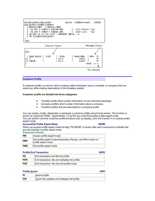 Customer Profile
A customer profile is a record, which contains useful information about a traveller, or company that can
assist you while making reservations in the Amadeus system.
Customer profile are divided into three categories:
• Traveller profile which contain information on the individual passenger.
• Company profiles which contain information about a company
• Traveller profiles that are associated to a company profile
You can create, modify, deactivate or reactivate a customer profile using format entries. This function is
known as Customer Profile - Expert Mode. To do this you must first access profile expert mode.
You can perform all other customer profile functions such as display, print and transfer in or outside profile
expert mode.
Access/Exit Profile Expert Mode HEPM
When you access profile expert mode the flag *PE MODE* is shown after each command to indicate that
you are working in profile expert mode
Command Formats
PM Access profile expert mode
PMP
Exit profile expert mode temporarily (Pause), use PM to return to
profile expert mode
PME Exit profile expert mode
Profile End Transaction HEPE
PE End transaction and file the profile
PER End transaction, file and redisplay the profile
PEE End transaction, file and exit profile mode
Profile Ignore HEPI
PI Ignore profile
PIR Ignore the updates and redisplay the profile
 