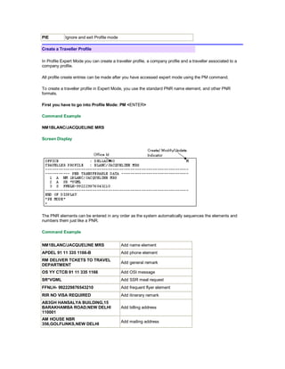 PIE Ignore and exit Profile mode
Create a Traveller Profile
In Profile Expert Mode you can create a traveller profile, a company profile and a traveller associated to a
company profile.
All profile create entries can be made after you have accessed expert mode using the PM command.
To create a traveller profile in Expert Mode, you use the standard PNR name element, and other PNR
formats.
First you have to go into Profile Mode: PM <ENTER>
Command Example
NM1BLANC/JACQUELINE MRS
Screen Display
The PNR elements can be entered in any order as the system automatically sequences the elements and
numbers them just like a PNR.
Command Example
NM1BLANC/JACQUELINE MRS Add name element
APDEL 91 11 335 1166-B Add phone element
RM DELIVER TCKETS TO TRAVEL
DEPARTMENT
Add general remark
OS YY CTCB 91 11 335 1166 Add OSI message
SR*VGML Add SSR meal request
FFNLH- 992229876543210 Add frequent flyer element
RIR NO VISA REQUIRED Add itinerary remark
AB3GH HANSALYA BUILDING,15
BARAKHAMBA ROAD,NEW DELHI
110001
Add billing address
AM HOUSE NBR
356,GOLFLINKS,NEW DELHI
Add mailing address
 