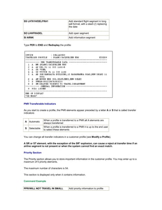 SS LH761H/DELFRA1 Add standard flight segment in long
sell format, with a slash (/) replacing
the date
SO LHHFRADEL Add open segment
SI ARNK Add information segment
Type PER to END and Redisplay the profile:
PNR Transferable Indicators
As you start to create a profile, the PNR elements appear preceded by a letter A or S that is called transfer
indicators:
A Automatic
When a profile is transferred to a PNR all A elements are
always transferred
S Selectable
When a profile is transferred to a PNR it is up to the end user
to select these elements
You can change all transfer indicators in a customer profile (see Modify a Profile).
A SR or ST element, with the exception of the SR* explosion, can cause a reject at transfer time if an
airline segment is not present or when the system cannot find an exact match.
Priority Section
The Priority section allows you to store important information in the customer profile. You may enter up to a
maximum of 5 priority elements.
The maximum number of characters is 54.
This section is displayed only when it contains information.
Command Example
PPR/WILL NOT TRAVEL IN SMALL Add priority information to profile
 