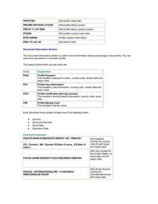 PIN/CIT001 Add profile index field
PBC/MR ARTHUR LUTHUR Add profile billing contact
PBP/91 11 373 9966 Add profile billing contact number
PCO/IN Add profile country code India
PCR/1508NS Profile creation information
PBD / 01 JUL 49 Add date of birth
Document Information Section
The Document Information section is used to store information about a passenger’s documents. You can
only store documents in a traveller profile.
The types of documents you can store are:
Code Explanation
PAS/ Profile Passport
The traveller’s passport number, country code, issued date and
expiry date
PIV/ Profile Visa Information
The traveller’s visa information, country code, issued date and
expiry date
PCE/ Profile Certificates (Driving License)
The traveller’s driving license information, country code, issue
date
PID/ Profile Identity Card
The traveller’s identity cards
Each document must contain at least one of the following items:
• Country
• Document Number
• Issue Date
• Expiration Date
Command Examples
PAS/CO-IN/NR-K2699393/IS-10NOV97 /EX - 09NOV97
CO - Country , NR - Number IS-Date of issue , EX Date of
expiry
Add passport
number for country
code IN with issue
and expiry date
PIV/CO-US/NR-Z589383773/IS-01DEC99/EX-30NOV04
Add visa number for
the United States, no
issue date, and an
expiry date
PCE/CO - INTERNATIONAL/NR - 12 424100/IS -
08DEC99/EX-08 NOV05
Add drivers license
number for
International license
with issue date
 