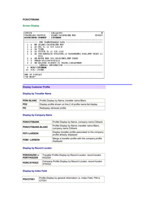 PCN/CITIBANK
Screen Display
Display Customer Profile
Display by Traveller Name
PDN/-BLANC Profile Display by Name, traveller name Blanc
PD2 Display profile shown on line 2 of profile name list display
PD Redisplay retrieved profile
Display by Company Name
PDN/CITIBANK Profile Display by Name, company name Citibank
PDN/CITIBANK-BLANC
Profile Display by Name, traveller name Blanc,
company name Citibank
PDT/-LARSON
Display traveller profile associated to the company
profile already displayed
PDM/- LARSON
Merge a traveller profile with the company profile
displayed
Display by Record Locator
PDR/KIGZS9 or
PDRT/KIGZS9
Traveller Profile Display by Record Locator, record locator
KIGZS9
PDRC/XYKIGZ
Company Profile Display by Record Locator, record locator
XYKIGZ
Display by Index Field
PDI/CIT001
Profile Display by general information i.e. Index Field, PIN is
CIT001
 