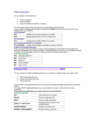 Profile List Generation
You can display a list of profiles for:
• A list of companies
• A list of travellers
• A list of travellers associated to a company
You can request these lists for your office or for another office if security permits
To print a list you prefix your list generation command with WRA/ and the entire list will be sent to your
defined printer, e.g. WRA/PLC
List Companies
PLC Display list of company profiles for your office
PD3 Display profile shown on line 3 of company list
List Travellers
PLT Display list of traveller profiles for you office
List Travellers Associated to a Company
PLT//CITIBANK Display list of travellers associated to company Citibank
Profile List Scrolling Commands
When you request a list, the maximum number of names displayed is 120. When the list exceeds 120
names, the remainders of the names are stored in additional blocks of 120 names. To view additional blocks
of names, or to move between screens of names, you use the scrolling entries below.
Command Examples
PDL Redisplay profile list
MD Move Down
MU Move Up
MB Move to Bottom
MT Move to Top
Modifying a Profile HEPRO
You can cancel and modify the following elements in a company or traveller profile using expert mode:
• PNR Transferable Elements
• General Information Elements
• Priority Elements
To cancel PNR Transferable Elements you use the same cancel element (XE) command that is used with
PNR’s.
To modify a PNR Transferable Elements you use the element number, a slash and then the new
information.
At the end of all modifications, you need to type PE to end transaction.
Command Examples
XE4 Cancel element 4 in a profile
XE3,6,9 Cancel multiple elements
XE4-8 Cancel a range of elements
3/DEL 91 11 459 6734-H
Change the phone number in the
contact element
2/FORD FINANCE Change a company name
8/VERIFY CARD NUMBER Change a follow up element
 